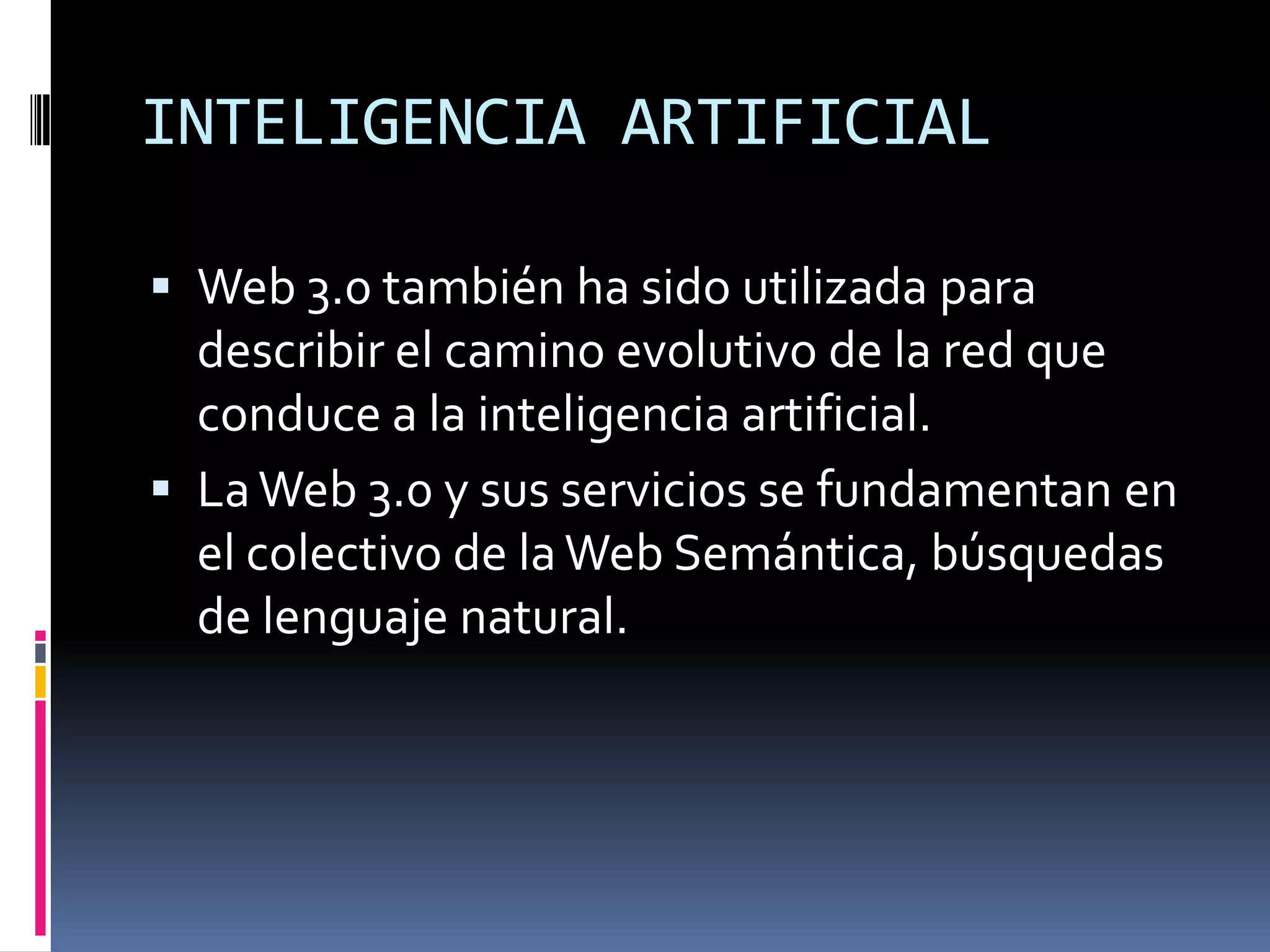 INTELIGENCIA ARTIFICIAL

 Web 3.0 también ha sido utilizada para
  describir el camino evolutivo de la red que
  conduce a la inteligencia artificial.
 La Web 3.0 y sus servicios se fundamentan en
  el colectivo de la Web Semántica, búsquedas
  de lenguaje natural.
 