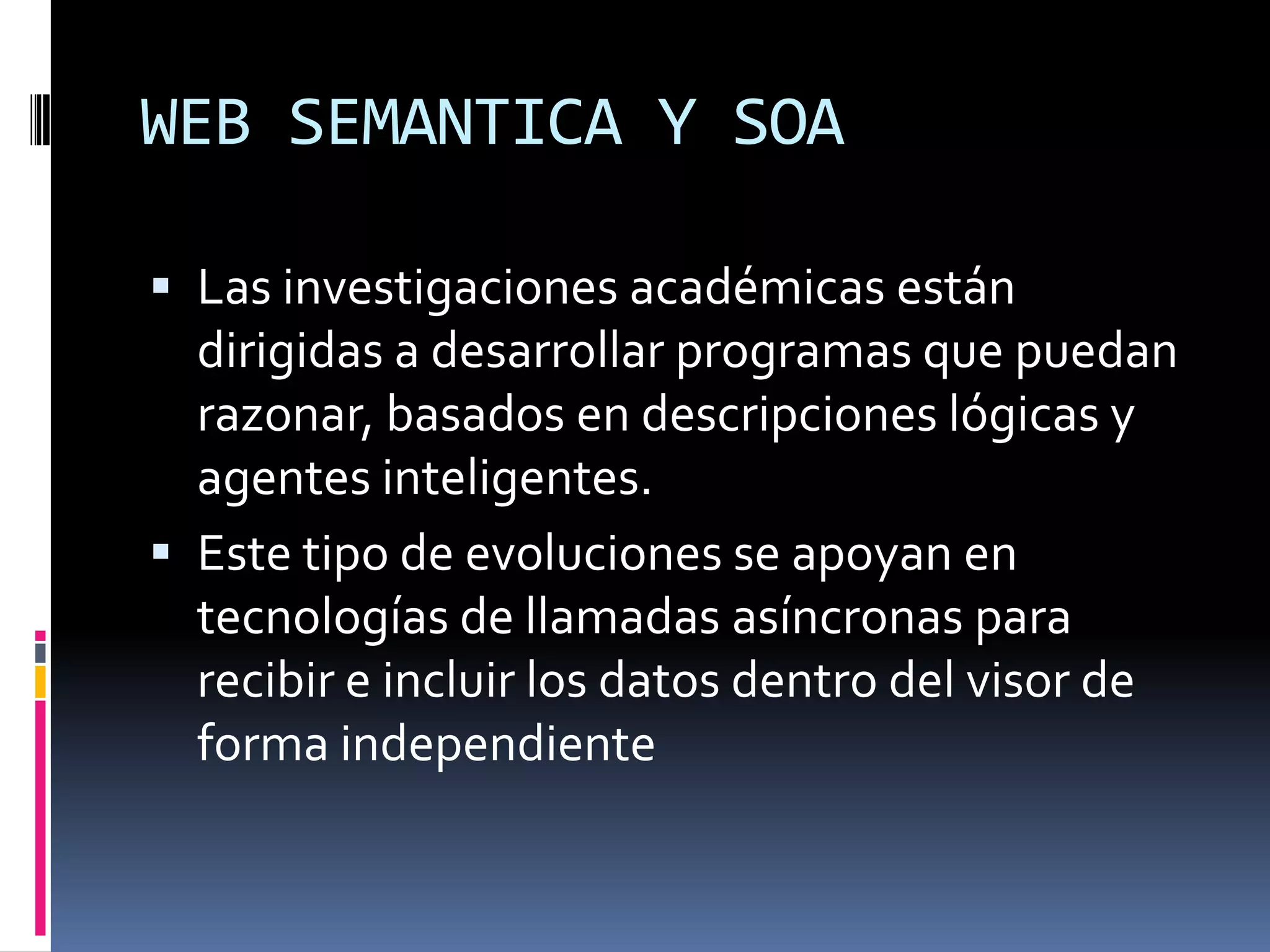 WEB SEMANTICA Y SOA

 Las investigaciones académicas están
  dirigidas a desarrollar programas que puedan
  razonar, basados en descripciones lógicas y
  agentes inteligentes.
 Este tipo de evoluciones se apoyan en
  tecnologías de llamadas asíncronas para
  recibir e incluir los datos dentro del visor de
  forma independiente
 
