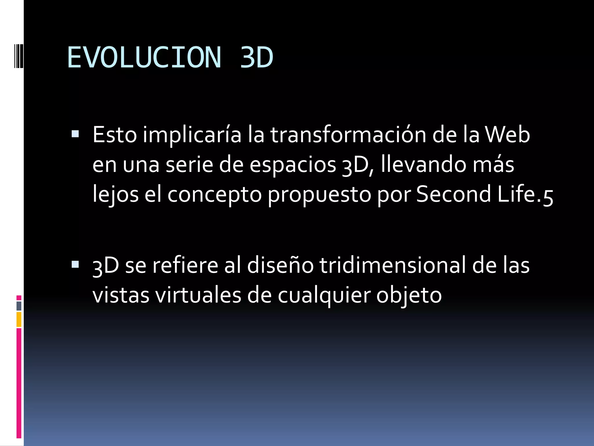 EVOLUCION 3D

 Esto implicaría la transformación de la Web
  en una serie de espacios 3D, llevando más
  lejos el concepto propuesto por Second Life.5

 3D se refiere al diseño tridimensional de las
  vistas virtuales de cualquier objeto
 