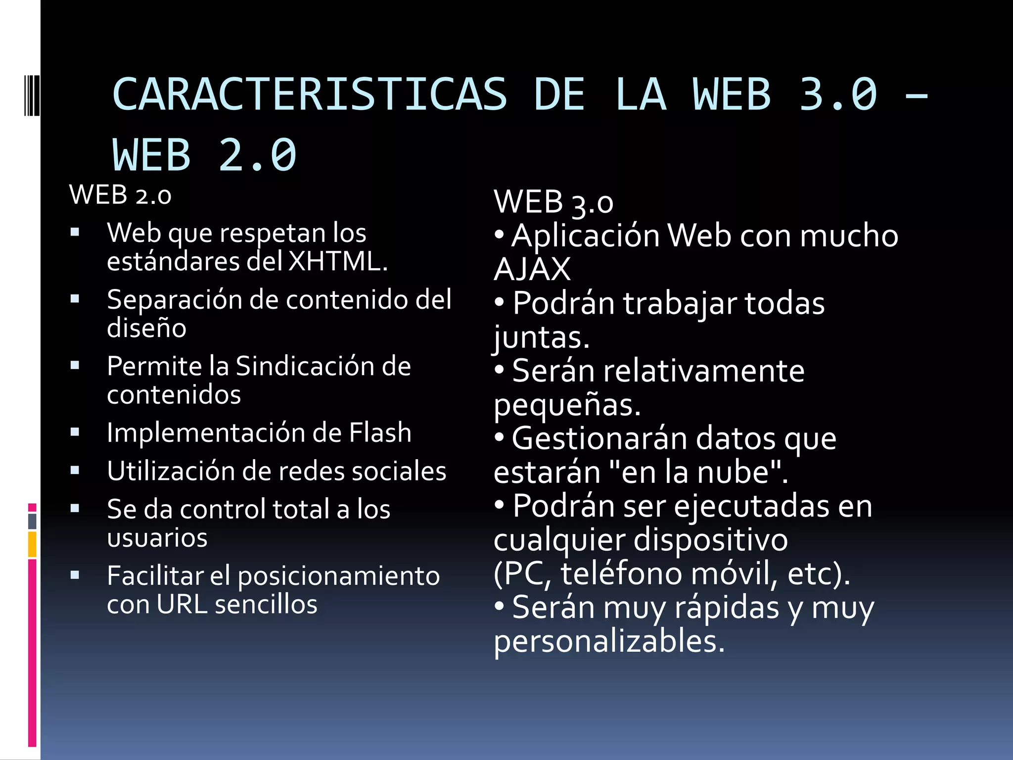 CARACTERISTICAS DE LA WEB 3.0 –
   WEB 2.0
WEB 2.0                           WEB 3.0
 Web que respetan los            • Aplicación Web con mucho
  estándares del XHTML.           AJAX
 Separación de contenido del     • Podrán trabajar todas
  diseño                          juntas.
 Permite la Sindicación de       • Serán relativamente
  contenidos                      pequeñas.
 Implementación de Flash         • Gestionarán datos que
 Utilización de redes sociales   estarán "en la nube".
 Se da control total a los       • Podrán ser ejecutadas en
  usuarios                        cualquier dispositivo
 Facilitar el posicionamiento    (PC, teléfono móvil, etc).
  con URL sencillos               • Serán muy rápidas y muy
                                  personalizables.
 