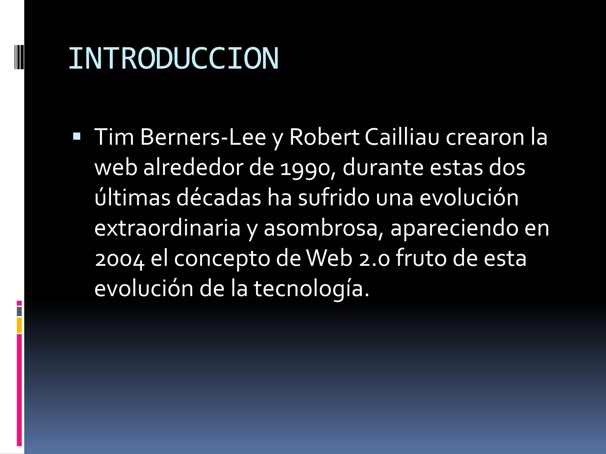 INTRODUCCION

 Tim Berners-Lee y Robert Cailliau crearon la
  web alrededor de 1990, durante estas dos
  últimas décadas ha sufrido una evolución
  extraordinaria y asombrosa, apareciendo en
  2004 el concepto de Web 2.0 fruto de esta
  evolución de la tecnología.
 