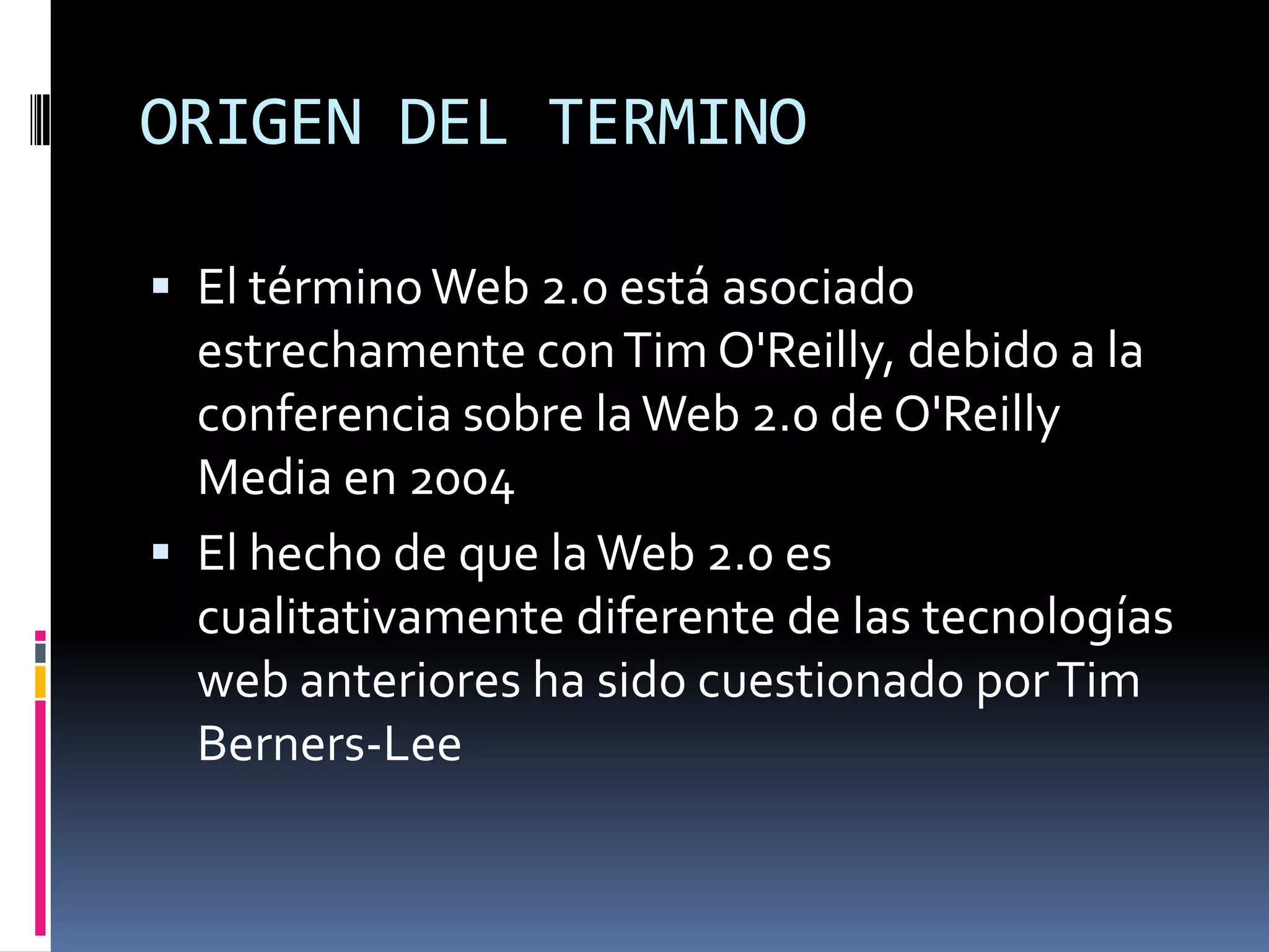 ORIGEN DEL TERMINO

 El término Web 2.0 está asociado
  estrechamente con Tim O'Reilly, debido a la
  conferencia sobre la Web 2.0 de O'Reilly
  Media en 2004
 El hecho de que la Web 2.0 es
  cualitativamente diferente de las tecnologías
  web anteriores ha sido cuestionado por Tim
  Berners-Lee
 