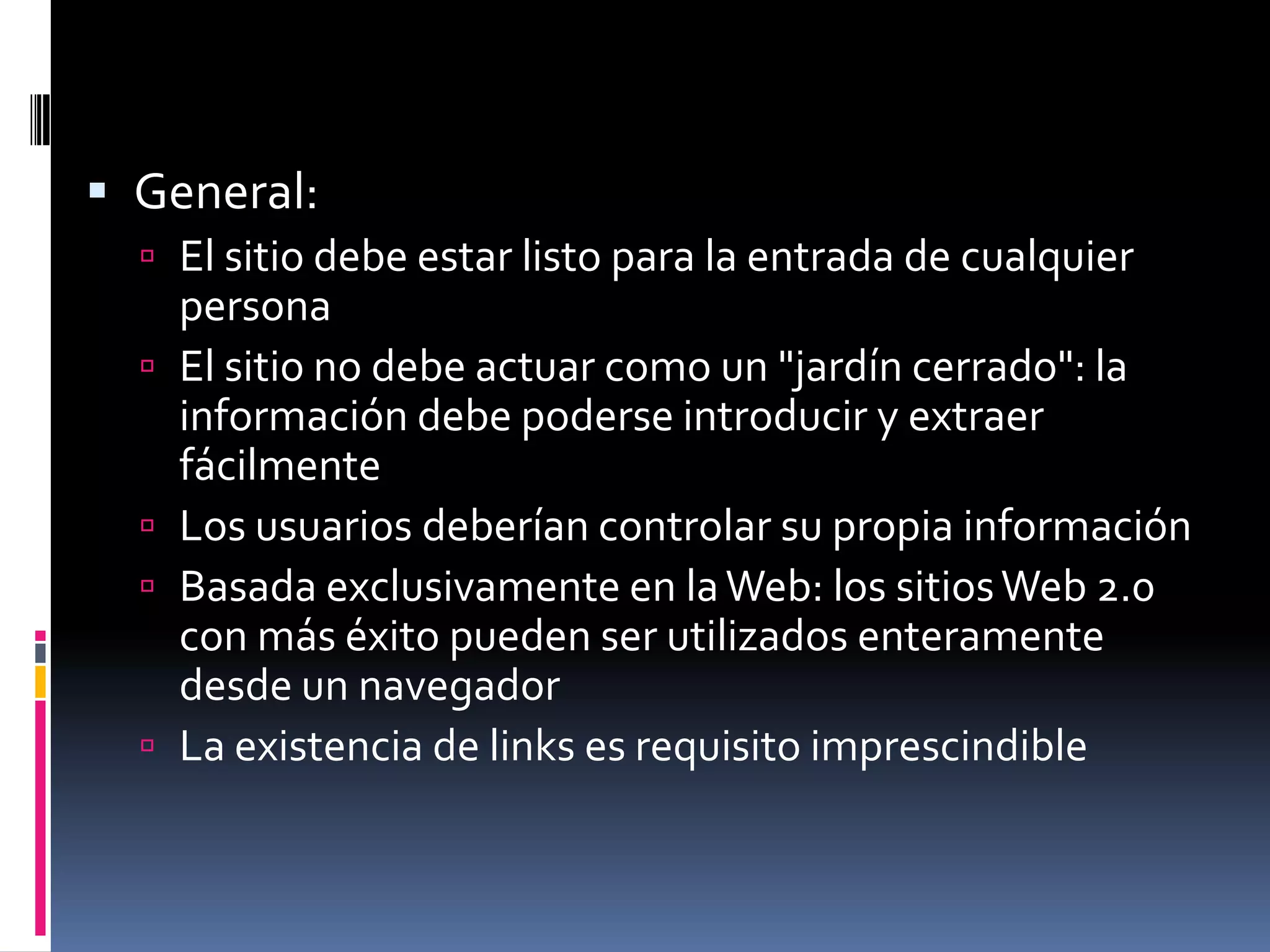  General:
   El sitio debe estar listo para la entrada de cualquier
      persona
     El sitio no debe actuar como un "jardín cerrado": la
      información debe poderse introducir y extraer
      fácilmente
     Los usuarios deberían controlar su propia información
     Basada exclusivamente en la Web: los sitios Web 2.0
      con más éxito pueden ser utilizados enteramente
      desde un navegador
     La existencia de links es requisito imprescindible
 
