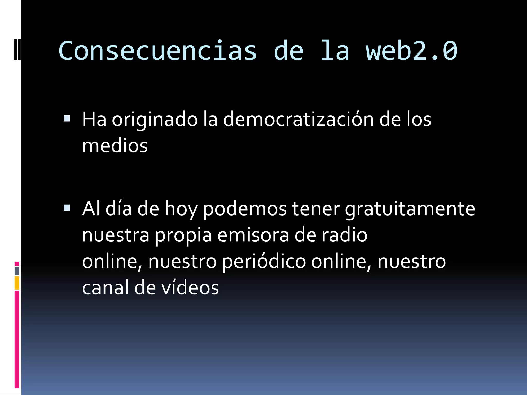 Consecuencias de la web2.0

 Ha originado la democratización de los
  medios

 Al día de hoy podemos tener gratuitamente
  nuestra propia emisora de radio
  online, nuestro periódico online, nuestro
  canal de vídeos
 