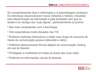 WEB 2.0   |  BIBLIOTECAS ESCOLARES  | Os comportamentos face à informação e à aprendizagem mudaram. Os indivíduos desenvolveram novos métodos e hábitos, induzidos pela disseminação da informação e pela facilidade com que se acede e se navega nas “suas águas”, particularmente os jovens: São mais competentes com a tecnologia Têm expectativas muito elevadas nas TIC  Preferem sistemas interactivos e estão mais longe do consumo de  meios de comunicação passiva (televisão e rádio) Preferem decisivamente formas digitais de comunicação: texting em vez de falarem  Privilegiam a multitarefa em todas as áreas das suas vidas  Preferem as informações visuais às textuais  
