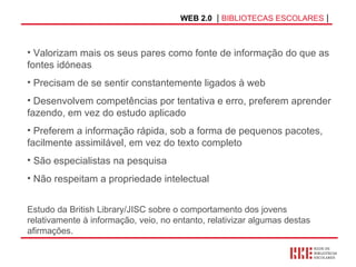 WEB 2.0   |  BIBLIOTECAS ESCOLARES  | Valorizam mais os seus pares como fonte de informação do que as fontes idóneas   Precisam de se sentir constantemente ligados à web  Desenvolvem competências por tentativa e erro, preferem aprender fazendo, em vez do estudo aplicado  Preferem a informação rápida, sob a forma de pequenos pacotes, facilmente assimilável, em vez do texto completo São especialistas na pesquisa Não respeitam a propriedade intelectual Estudo da British Library/JISC sobre o comportamento dos jovens relativamente à informação, veio, no entanto, relativizar algumas destas afirmações. 