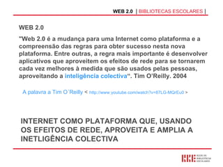 WEB 2.0   |  BIBLIOTECAS ESCOLARES  | WEB 2.0  "Web 2.0 é a mudança para uma Internet como plataforma e a compreensão das regras para obter sucesso nesta nova plataforma. Entre outras, a regra mais importante é desenvolver aplicativos que aproveitem os efeitos de rede para se tornarem cada vez melhores à medida que são usados pelas pessoas, aproveitando a  inteligência colectiva “. Tim O’Reilly. 2004 INTERNET COMO PLATAFORMA QUE, USANDO OS EFEITOS DE REDE, APROVEITA E AMPLIA A INETLIGÊNCIA COLECTIVA A palavra a Tim O´Reilly  <  http://www.youtube.com/watch?v=87LG-MQrEu0  >  