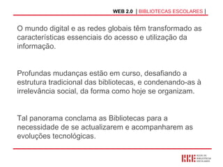WEB 2.0   |  BIBLIOTECAS ESCOLARES  | O mundo digital e as redes globais têm transformado as características essenciais do acesso e utilização da  informação. Profundas mudanças estão em curso, desafiando a estrutura tradicional das bibliotecas, e condenando-as à irrelevância social, da forma como hoje se organizam.  Tal panorama conclama as Bibliotecas para a necessidade de se actualizarem e acompanharem as evoluções tecnológicas.  