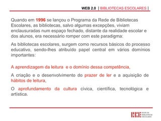 WEB 2.0   |  BIBLIOTECAS ESCOLARES  | A aprendizagem da leitura   e o domínio dessa competência,   A criação e o desenvolvimento do  prazer de ler  e a aquisição de  hábitos de leitura ,  O  aprofundamento da cultura  cívica, científica, tecnológica e artística.  Quando em  1996  se lançou o Programa da Rede de Bibliotecas Escolares, as bibliotecas, salvo algumas excepções, viviam enclausuradas num espaço fechado, distante da realidade escolar e dos alunos, era necessário romper com este paradigma: As bibliotecas escolares, surgem como recursos básicos do processo educativo, sendo-lhes atribuído papel central em vários domínios importantes:  