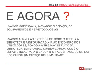 WEB 2.0   |  BIBLIOTECAS ESCOLARES  | E AGORA  ? VAMOS MODIFICÁ-LA, INOVANDO O ESPAÇO, OS EQUIPAMENTOS E AS METODOLOGIAS VAMOS ABRI-LA AO EXTERIOR DE MODO QUE SEJA A BIBLIOTECA E A INFORMAÇÃO A IR AO ENCONTRO DOS UTILIZADORES, PONDO A WEB 2.0 AO SERVIÇO DA BIBLIOTECA, LEMBRANDO, TAMBÉM E AINDA, QUE É O ESPACIO IDEAL PARA O ENCONTRO FACE-A-FACE, OS OLHOS NOS OLHOS, UM ESPAÇO DE HUMANIDADE 