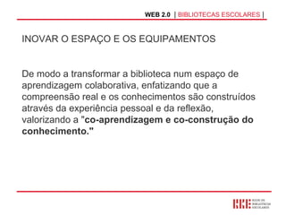 WEB 2.0   |  BIBLIOTECAS ESCOLARES  | INOVAR O ESPAÇO E OS EQUIPAMENTOS De modo a transformar a biblioteca num espaço de aprendizagem colaborativa, enfatizando que a compreensão real e os conhecimentos são construídos através da experiência pessoal e da reflexão, valorizando a " co-aprendizagem e co-construção do conhecimento." 