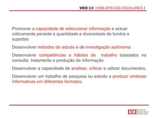 WEB 2.0   |  BIBLIOTECAS ESCOLARES  | Promover a  capacidade de seleccionar informação  e actuar criticamente perante a quantidade e diversidade de fundos e suportes  Desenvolver  métodos de estudo  e de  investigação autónoma Desenvolver  competências e hábitos de  trabalho  baseados na consulta, tratamento e produção de informação Desenvolver a capacidade de  analisar, criticar  e utilizar documentos,  Desenvolver um trabalho de pesquisa ou estudo e  produzir sínteses informativas em diferentes formatos. 