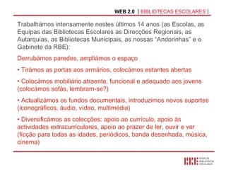 WEB 2.0   |  BIBLIOTECAS ESCOLARES  | Derrubámos paredes, ampliámos o espaço Tirámos as portas aos armários, colocámos estantes abertas Colocámos mobiliário atraente, funcional e adequado aos jovens (colocámos sofás, lembram-se?) Actualizámos os fundos documentais, introduzimos novos suportes (iconográficos, áudio, vídeo, multimédia) Diversificámos as colecções: apoio ao currículo, apoio às actividades extracurriculares, apoio ao prazer de ler, ouvir e ver (ficção para todas as idades, periódicos, banda desenhada, música, cinema) Trabalhámos intensamente nestes últimos 14 anos (as Escolas, as Equipas das Bibliotecas Escolares as Direcções Regionais, as Autarquias, as Bibliotecas Municipais, as nossas “Andorinhas” e o Gabinete da RBE): 