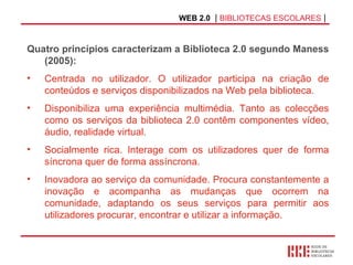 WEB 2.0   |  BIBLIOTECAS ESCOLARES  | Quatro princípios caracterizam a Biblioteca 2.0 segundo Maness (2005): Centrada no utilizador. O utilizador participa na criação de conteúdos e serviços disponibilizados na Web pela biblioteca.  Disponibiliza uma experiência multimédia. Tanto as colecções como os serviços da biblioteca 2.0 contêm componentes vídeo, áudio, realidade virtual.  Socialmente rica. Interage com os utilizadores quer de forma síncrona quer de forma assíncrona. Inovadora ao serviço da comunidade. Procura constantemente a inovação e acompanha as mudanças que ocorrem na comunidade, adaptando os seus serviços para permitir aos utilizadores procurar, encontrar e utilizar a informação.   
