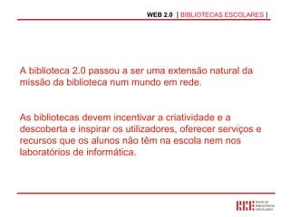 WEB 2.0   |  BIBLIOTECAS ESCOLARES  | A biblioteca 2.0 passou a ser uma extensão natural da missão da biblioteca num mundo em rede. As bibliotecas devem incentivar a criatividade e a descoberta e inspirar os utilizadores, oferecer serviços e recursos que os alunos não têm na escola nem nos laboratórios de informática. 
