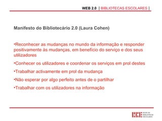 WEB 2.0   |  BIBLIOTECAS ESCOLARES  | Manifesto do Bibliotecário 2.0 (Laura Cohen) Reconhecer as mudanças no mundo da informação e responder positivamente às mudanças, em benefício do serviço e dos seus utilizadores Conhecer os utilizadores e coordenar os serviços em prol destes Trabalhar activamente em prol da mudança Não esperar por algo perfeito antes de o partilhar  Trabalhar com os utilizadores na informação 