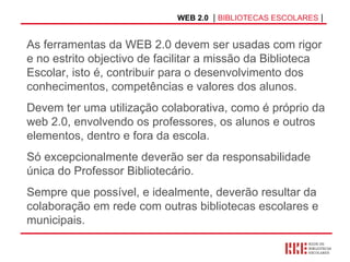 WEB 2.0   |  BIBLIOTECAS ESCOLARES  | As ferramentas da WEB 2.0 devem ser usadas com rigor e no estrito objectivo de facilitar a missão da Biblioteca Escolar, isto é, contribuir para o desenvolvimento dos conhecimentos, competências e valores dos alunos. Devem ter uma utilização colaborativa, como é próprio da web 2.0, envolvendo os professores, os alunos e outros elementos, dentro e fora da escola. Só excepcionalmente deverão ser da responsabilidade única do Professor Bibliotecário. Sempre que possível, e idealmente, deverão resultar da colaboração em rede com outras bibliotecas escolares e municipais. 