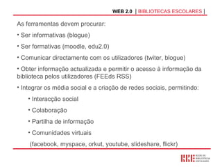 WEB 2.0   |  BIBLIOTECAS ESCOLARES  | As ferramentas devem procurar: Ser informativas (blogue) Ser formativas (moodle, edu2.0) Comunicar directamente com os utilizadores (twiter, blogue) Obter informação actualizada e permitir o acesso à informação da biblioteca pelos utilizadores (FEEds RSS) Integrar os média social e a criação de redes sociais, permitindo: Interacção social Colaboração Partilha de informação Comunidades virtuais (facebook, myspace, orkut, youtube, slideshare, flickr) 