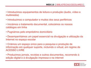 WEB 2.0   |  BIBLIOTECAS ESCOLARES  | Introduzimos equipamentos de leitura e produção (áudio, vídeo e multimédia) Introduzimos o computador e muitos dos seus periféricos Iniciámos o tratamento documental, colocámos os nossos catálogos em linha Pugnámos pelo empréstimo domiciliário Desempenhámos um papel essencial na divulgação e utilização da Internet no espaço escolar Criámos um espaço único para a pesquisa e produção de informação em qualquer suporte, incluindo o virtual, em regime de ACESSO LIVRE Produzimos jornais, revistas e outros documentos, recorrendo à edição digital e à divulgação impressa e na internet 