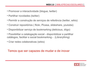 WEB 2.0   |  BIBLIOTECAS ESCOLARES  | Promover a interactividade (blogue, twitter) Partilhar novidades (twitter) Permitir a construção de serviços de referência (twitter, wikis) Construir repositórios ( flickr, Picasa, slideshare, youtube) Disponibilizar serviço de bookmarking (delicious, diigo) Possibilitar a catalogação social - disponibilizar e partilhar catálogos, facilitar o social bookmarking -  (Librarything) Criar redes colaborativas (wikis) Temos que ser capazes de mudar e de inovar 