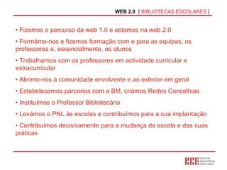 WEB 2.0   |  BIBLIOTECAS ESCOLARES  | Fizemos o percurso da web 1.0 e estamos na web 2.0 Formámo-nos e fizemos formação com e para as equipas, os professores e, essencialmente, os alunos Trabalhamos com os professores em actividade curricular e extracurricular Abrimo-nos à comunidade envolvente e ao exterior em geral Estabelecemos parcerias com a BM, criámos Redes Concelhias Instituímos o Professor Bibliotecário Levámos o PNL às escolas e contribuímos para a sua implantação Contribuímos decisivamente para a mudança da escola e das suas práticas 