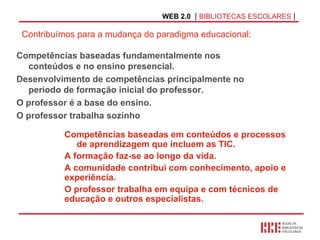 WEB 2.0   |  BIBLIOTECAS ESCOLARES  | Competências baseadas fundamentalmente nos conteúdos e no ensino presencial. Desenvolvimento de competências principalmente no período de formação inicial do professor. O professor é a base do ensino. O professor trabalha sozinho   Competências baseadas em conteúdos e processos  de aprendizagem que incluem as TIC. A formação faz-se ao longo da vida. A comunidade contribui com conhecimento, apoio e experiência. O professor trabalha em equipa e com técnicos de educação e outros especialistas. Contribuímos para a mudança do paradigma educacional: 