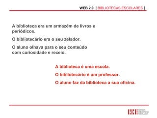 WEB 2.0   |  BIBLIOTECAS ESCOLARES  | A biblioteca é uma escola.  O bibliotecário é um professor.  O aluno faz da biblioteca a sua oficina. A biblioteca era um armazém de livros e periódicos.  O bibliotecário era o seu zelador. O aluno olhava para o   seu conteúdo   com curiosidade e receio. 