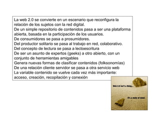La web 2.0 se convierte en un escenario que reconfigura la
relación de los sujetos con la red digital.
De un simple repositorio de contenidos pasa a ser una plataforma
abierta, basada en la participación de los usuarios.
De consumidores se pasa a prosumidores.
Del productor solitario se pasa al trabajo en red, colaborativo.
Del concepto de lectura se pasa a lectoescritura
De ser un asunto de expertos (geeks) a otro abierto, con un
conjunto de herramientas amigables
Genera nuevas formas de clasificar contenidos (folksonomías)
De una relación cliente servidor se pasa a otra servicio web
La variable contenido se vuelve cada vez más importante:
acceso, creación, recopilación y conexión
 