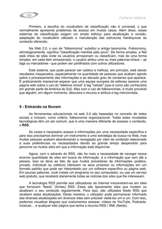 Cultura Coletiva

      Primeiro, a escolha do vocabulário de classificação não é universal, o que
normalmente apresenta problemas de acesso em muitos casos. Além disso, esses
sistemas de classificação exigem um amplo esforço para atualização e revisão,
adaptação do vocabulário utilizado e manutenção das estruturas hierárquicas ao
conteúdo oferecido.

       Na Web 2.0, o uso de “folksonomia” substitui a antiga taxonomia. Folksonomy,
etimologicamente, significa "classificação mantida pelo povo". De forma simples, a Net
está cheia de sites onde os usuários armazenam ou classificam, mas de uma forma
simples: em cada item armazenado, o usuário atribui uma ou mais palavras-chave – as
tags ou marcadores - que podem ser partilhados com outros utilizadores.

       Este sistema, que pode parecer ser caótico e ineficaz, em princípio, está dando
resultados inesperados, especialmente na quantidade de pessoas que acabam agindo
sobre o processamento das informações e ao elevado grau de consenso que aparece.
É praticamente impossível esperar que uma equipe europeia de editores associe uma
página web sobre o uso do “telefone móvel” à tag "celular" (que é como são conhecidos
em grande parte da América do Sul). Mas com o uso de folksonomias, é muito provável
que alguém, em algum momento, descubra o recurso e atribua a tag mencionada.



5 - Entrando na Nuvem
       As ferramentas educacionais na web 2.0 são baseadas no conceito de redes
sociais e incluem, como critério, folksonomia organizacional. Todas estas novidades
tecnológicas têm um elo comum, que é uma maneira diferente de acessar o conteúdo,
o RSS.

       Às vezes é necessário acesso a informações por uma necessidade específica e
para isso precisamos dominar um instrumento e uma estratégia de busca na Web, mas
muitas pessoas acabam abandonando a navegação por sites de conteúdo relacionado
a suas preferências ou necessidades devido ao grande tempo despendido para
percorrer os muitos sites em que a informação está disponível.

      Agora, com o advento do RSS, não ha mais a necessidade de navegar nessa
enorme quantidade de sites em busca da informação, é a informação que vem até a
pessoa. Isso se deve ao fato de que muitos provedores de informações (público,
privado, individual ou coletivo) oferecem os seus produtos ou informações em um
formato padrão que pode ser interpretado por um software específico ou página web.
Em poucas palavras, você instala um programa no seu computador, ou usa um serviço
web gratuito, que receberá diariamente todas as notícias dos sites que lhe interessam.

       A tecnologia RSS permite aos utilizadores da Internet inscreverem-se em sites
que fornecem “feeds” (fontes) RSS. Estes são tipicamente sites que mudam ou
atualizam o seu conteúdo regularmente. Para isso, são utilizados feeds RSS que
recebem estas atualizações. Desta maneira, o utilizador pode permanecer informado
das diversas atualizações em diversos sites sem precisar visitá-los um a um. Com isso,
podemos visualizar blogues que costumamos acessar, vídeos do YouTube, Podcasts,
músicas… e qualquer site/ página que tenha o recurso RSS / XML (feeds).
 