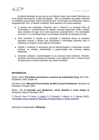 Cultura Coletiva

       A própria facilidade de uso que se nos oferece nesta nova versão Web gera um
novo desafio educacional: o salto tecnológico. São os conteúdos que estão roubando
os holofotes da tecnologia. Não há dúvida de que, na formação de professores, sobre a
integração das TICs, a variável "conteúdo" deve aparecer em quatro aspectos:

   ●   O acesso aos conteúdos: Sabemos que a Internet é a principal fonte de
       informações e conhecimentos de acesso universal disponível. Então, existem
       duas variáveis em jogo: ser o mais acessível universalmente ( "um computador
       por aluno" ) e a orientação sobre os processos eficientes de pesquisa na web.

   ●   Criar conteúdo: A criação ou a produção é realmente eficaz no processo
       educativo quando o acesso dos estudantes à informação existente induz a
       reflexões e a chegar a suas próprias conclusões.

   ●   Coletar o conteúdo: é necessário que as administrações e instituições reunam
       esforços na recolha, classificação e padronização dos recursos digitais
       existentes.

   ●   Conectar conteúdo: A aprendizagem é um processo social dinâmico. Portanto,
       devemos encontrar maneiras de conectar o que sabemos com o imenso banco
       de dados que é a Web e aprender com essas conexões.




REFERÊNCIAS

Capra, Fritjof. The hidden connections: A science for sustainable living. New York :
Doubleday, 2002. Edição 48.

Carvalho, A A A. Manual de Ferramentas da Web 2.0 para Professores. Ministério da
Educação, Portugal. 2008.

Moran, J.M. A educação que desejamos: novos desafios e como chegar lá.
Campinas: Papirus Educação. 2007.

Y. Chen,G. Paul, R. Cohen, S. Havlin, S. P. Borgatti, F. Liljeros, H. E. Stanley (2007).
"Percolation theory applied to measures of fragmentation in social networks"



Definições e Explanações: Wikipedia
 