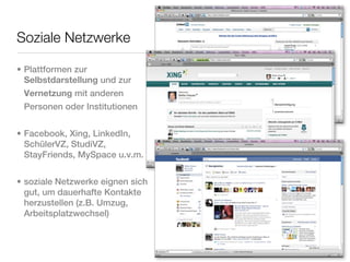Soziale Netzwerke

• Plattformen zur
  Selbstdarstellung und zur
  Vernetzung mit anderen
  Personen oder Institutionen


• Facebook, Xing, LinkedIn,
  SchülerVZ, StudiVZ,
  StayFriends, MySpace u.v.m.


• soziale Netzwerke eignen sich
  gut, um dauerhafte Kontakte
  herzustellen (z.B. Umzug,
  Arbeitsplatzwechsel)
 