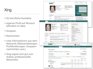 Xing

• für berufliche Kontakte

• eigenes Profil auf Wunsch
  öffentlich im Netz

• Gruppen

• Nachrichten

• viele Informationen aus dem
  Netzwerk (Statusmeldungen,
  Profiländerungen, Gruppen-
  nachrichten usw.)

• Xing eignet sich gut zum
  Aufbau professioneller
  Netzwerke
 