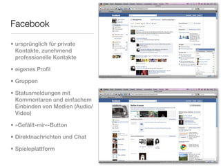 Facebook

• ursprünglich für private
  Kontakte, zunehmend
  professionelle Kontakte

• eigenes Profil

• Gruppen

• Statusmeldungen mit
  Kommentaren und einfachem
  Einbinden von Medien (Audio/
  Video)

• »Gefällt-mir«-Button

• Direktnachrichten und Chat

• Spieleplattform
 