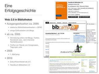 Eine
Erfolgsgeschichte

Web 2.0 in Bibliotheken
• Ausgangssituation ca. 2005
  • statische Bibliothekswebseiten + OPAC
  • einige Enthusiasten mit Blogs

• ab ca. 2005
  • Vernetzung online mit Blogs, Twitter,
    Facebook usw., dort intensive
    Fachdiskussion
  • Treffen am Rande von Kongressen,
    Tagungen usw.

• 2008
  • 1. BibCamp

• 2010
  • Zukunftswerkstatt als e.V.
  • Handbuch Bibliothek 2.0
 