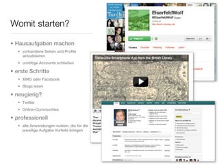 Womit starten?

• Hausaufgaben machen
   • vorhandene Seiten und Profile
     aktualisieren
   • unnötige Accounts schließen

• erste Schritte
   • XING oder Facebook
   • Blogs lesen

• neugierig?
   • Twitter
   • Online-Communities

• professionell
   • alle Anwendungen nutzen, die für die
     jeweilige Aufgabe Vorteile bringen
 