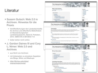 Literatur

• Susann Gutsch: Web 2.0 in
  Archiven. Hinweise für die
  Praxis
  • Veröffentlichungen der Landesfachstelle
    für Archive und öffentliche Bibliotheken
    im Brandenburgischen
    Landeshauptarchiv, Band 8. Potsdam,
    2010. ISBN 978-3-9810642-7-8
  • leider bisher nicht online

• J. Gordon Daines III and Cory
  L. Nimer: Web 2.0 and
  Archives
  • aus Sicht von Archiven
  • mit Unterseiten zu einzelnen Aspekten
    wie Blogs, Wikis und Mashups
  • http://lib.byu.edu/sites/
    interactivearchivist/
 