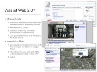Was ist Web 2.0?

• Mitmachnetz
  1. interaktive Webseiten (Read-Write-Web
     im Unterschied zu Read-Only-Medien)
  2. Kommentieren, Zitieren
  3. Verlinken (Delicious), Vernetzen
     (besonders Soziale Netzwerke)
  4. user generated content (z.B. Wikipedia,
     YouTube, Flickr)

• vernetztes Netz
  1. Vernetzung verschiedenen Quellen (z.B.
     Anwendungen auf Basis von Google
     Maps)
  2. offene Datenformate (z.B. EAD, RSS)
     und Schnittstellen (z.B. Twitter-API)
  3. global
 