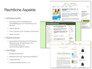 Rechtliche Aspekte

• Urheberrecht
  • Schranken für Veröffentlichen,
    Vervielfältigung und Verbreitung von
    Werken
  • eigene Werke
  • freie Lizenzen (z.B. Creative Commons)
  • Open Access

• Datenschutz
  • gesetzliche Schranken für Erhebung,
    Speicherung, Verarbeitung und
    Veröffentlichung von
    personenbezogenen Daten

• sonstige
  • Wettbewerbsrecht
  • Medienrecht (z.B. Impressumspflicht)
  • Jugendschutz
  • Persönlichkeitsrechte u.v.m.
 