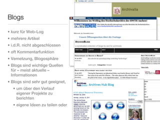 Blogs

• kurz für Web-Log
• mehrere Artikel
• i.d.R. nicht abgeschlossen
• oft Kommentarfunktion
• Vernetzung, Blogosphäre
• Blogs sind wichtige Quellen
  für – meist aktuelle –
  Informationen
• Blogs sind sehr gut geeignet,
  • um über den Verlauf
    eigener Projekte zu
    berichten
  • eigene Ideen zu teilen oder
 