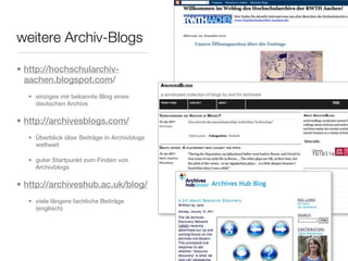 weitere Archiv-Blogs

• http://hochschularchiv-
  aachen.blogspot.com/
  • einziges mir bekannte Blog eines
    deutschen Archivs

• http://archivesblogs.com/
  • Überblick über Beiträge in Archivblogs
    weltweit

  • guter Startpunkt zum Finden von
    Archivblogs

• http://archiveshub.ac.uk/blog/
  • viele längere fachliche Beiträge
    (englisch)
 