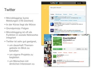 Twitter

• Microblogging: kurze
  Meldungen (140 Zeichen)
• In der Kürze liegt die Würze
• Grundprinzip: Folgen
• Microblogging ist oft als
  Funktion in soziale Netzwerke
  integriert
• Twitter ist sehr gut geeignet,
   • um dauerhaft Themen-
     gebiete im Blick zu
     behalten
   • um eigene Projekte zu
     begleiten
   • um Menschen mit
     ähnlichen Interessen zu
 