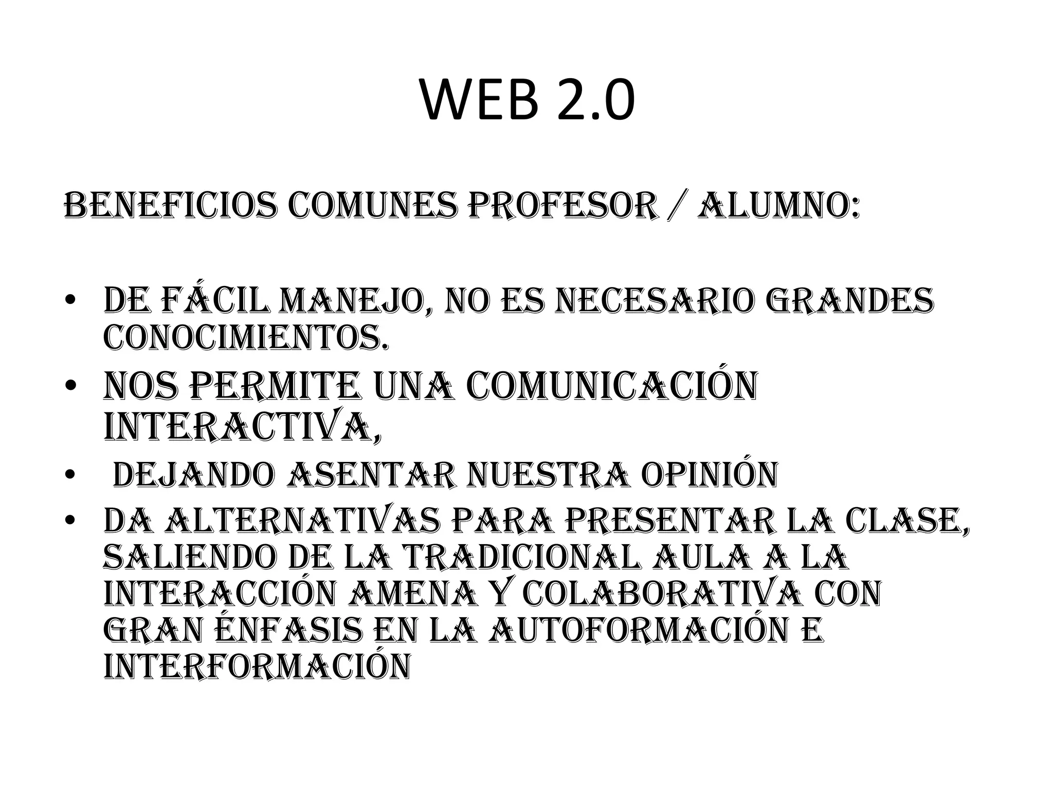 WEB 2.0
beneficios comunes profesor / alumno:

• De fácil manejo, no es necesario grandes
  conocimientos.
• Nos permite una comunicación
  interactiva,
• dejando asentar nuestra opinión
• Da alternativas para presentar la clase,
  saliendo de la tradicional aula a la
  interacción amena y colaborativa con
  gran énfasis en la autoformación e
  interformación
 