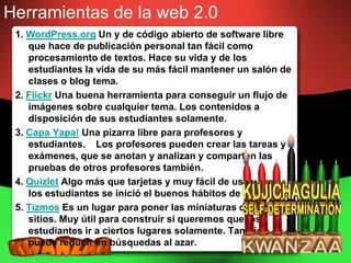 Herramientas de la web 2.0
 1. WordPress.org Un y de código abierto de software libre
    que hace de publicación personal tan fácil como
    procesamiento de textos. Hace su vida y de los
    estudiantes la vida de su más fácil mantener un salón de
    clases o blog tema.
 2. Flickr Una buena herramienta para conseguir un flujo de
    imágenes sobre cualquier tema. Los contenidos a
    disposición de sus estudiantes solamente.
 3. Capa Yapa! Una pizarra libre para profesores y
    estudiantes. Los profesores pueden crear las tareas y
    exámenes, que se anotan y analizan y comparten las
    pruebas de otros profesores también.
 4. Quizlet Algo más que tarjetas y muy fácil de usar. Que
    los estudiantes se inició el buenos hábitos de estudio.
 5. Tizmos Es un lugar para poner las miniaturas de los
    sitios. Muy útil para construir si queremos que los
    estudiantes ir a ciertos lugares solamente. También
    puede reducir en búsquedas al azar.
 