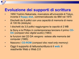 Evoluzione dei supporti di scrittura 1950 Yoshiro Nakamata, ricercatore all'università di Tokyo, inventa il   floppy disk , commercializzato da IBM nel 1970 Dischetti da 8 pollici con una capacità di memoria di meno di 100 Kb (kilobyte) I dischetti da 3,5 pollici raggiungono la capcità di 2 MB la Sony e la Philips in contemporanea lanciano il primo  CD-DA   ( compact disc digital audio ) (1983) le funzioni del CD DA vengono  estese alla memoria del computer (1985) Nascono i  CD-ROM  ( compact disc read only memory ) Oggi il supporto di lettura/scrittura è il  web : il  read/write  Web o Web 2.0 