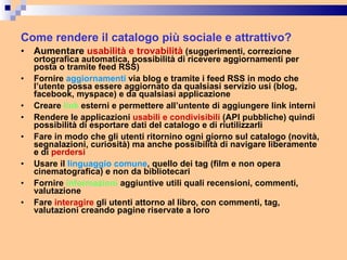 Come rendere il catalogo più sociale e attrattivo? Aumentare  usabilità e trovabilità  (suggerimenti, correzione ortografica automatica, possibilità di ricevere aggiornamenti per posta o tramite feed RSS) Fornire  aggiornamenti  via blog e tramite i feed RSS in modo che l’utente possa essere aggiornato da qualsiasi servizio usi (blog, facebook, myspace) e da qualsiasi applicazione Creare  link  esterni e permettere all’untente di aggiungere link interni Rendere le applicazioni  usabili e condivisibili  (API pubbliche) quindi possibilità di esportare dati del catalogo e di riutilizzarli Fare in modo che gli utenti ritornino ogni giorno sul catalogo (novità, segnalazioni, curiosità) ma anche possibilità di navigare liberamente e di  perdersi Usare il  linguaggio comune , quello dei tag (film e non opera cinematografica) e non da bibliotecari Fornire  informazioni  aggiuntive utili quali recensioni, commenti, valutazione  Fare  interagire  gli utenti attorno al libro, con commenti, tag, valutazioni creando pagine riservate a loro 