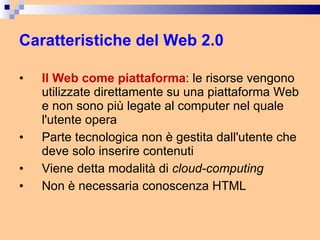 Caratteristiche del Web 2.0 Il Web come piattaforma : le risorse vengono utilizzate direttamente su una piattaforma Web e non sono più legate al computer nel quale l'utente opera  Parte tecnologica non è gestita dall'utente che deve solo inserire contenuti Viene detta modalità di  cloud-computing Non è necessaria conoscenza HTML 