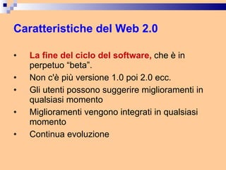 Caratteristiche del Web 2.0 La fine del ciclo del software,  che è in perpetuo “beta”. Non c'è più versione 1.0 poi 2.0 ecc. Gli utenti possono suggerire miglioramenti in qualsiasi momento Miglioramenti vengono integrati in qualsiasi momento Continua evoluzione 