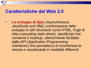 Caratteristiche del Web 2.0 Lo sviluppo di Ajax  ( Asynchronous JavaScript and XML ) combinazione dello sviluppo di altri strumenti come HTML, Fogli di stile ( cascading style sheet ), JavaScript che consente il mashup, ulteriormente facilitato dalle API ( Application Programming Interfaces ) che permettono di ricombinare le risorse e visualizzarle in modalità differenti. 