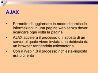 AJAX Permette di aggiornare in modo dinamico le informazioni in una pagina web senza dover ricaricare ogni volta la pagina AJAX accelera il processo di risposta di un server al quale viene inviata una richiesta da un browser rendendola asiconcrona Con il Web 1.0 il processo richiesta-risposta era più lento 