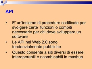 API E' un'insieme di procedure codificate per svolgere certe  funzioni o compiti necessarie per chi deve sviluppare un software Le API nel Web 2.0 sono tendenzialmente pubbliche Questo consente a siti diversi di essere interoperabili e ricombinabili in mashup  
